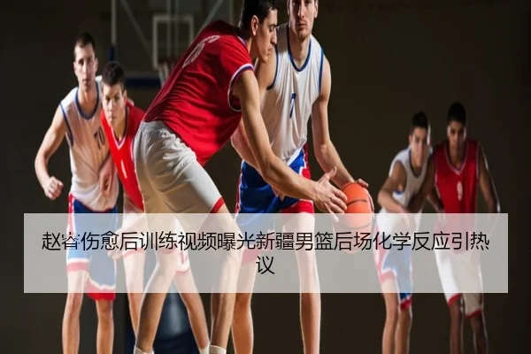 赵睿伤愈后训练视频曝光新疆男篮后场化学反应引热议